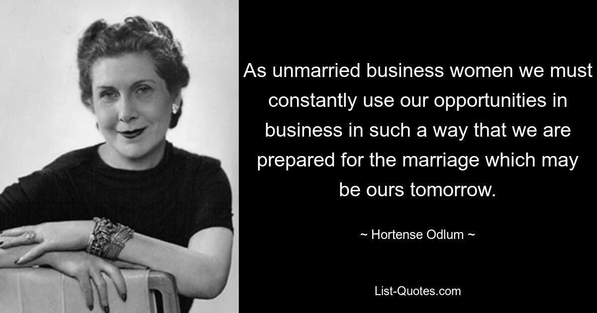 As unmarried business women we must constantly use our opportunities in business in such a way that we are prepared for the marriage which may be ours tomorrow. — © Hortense Odlum