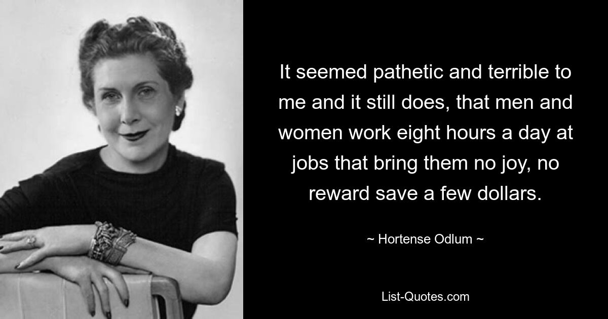 It seemed pathetic and terrible to me and it still does, that men and women work eight hours a day at jobs that bring them no joy, no reward save a few dollars. — © Hortense Odlum