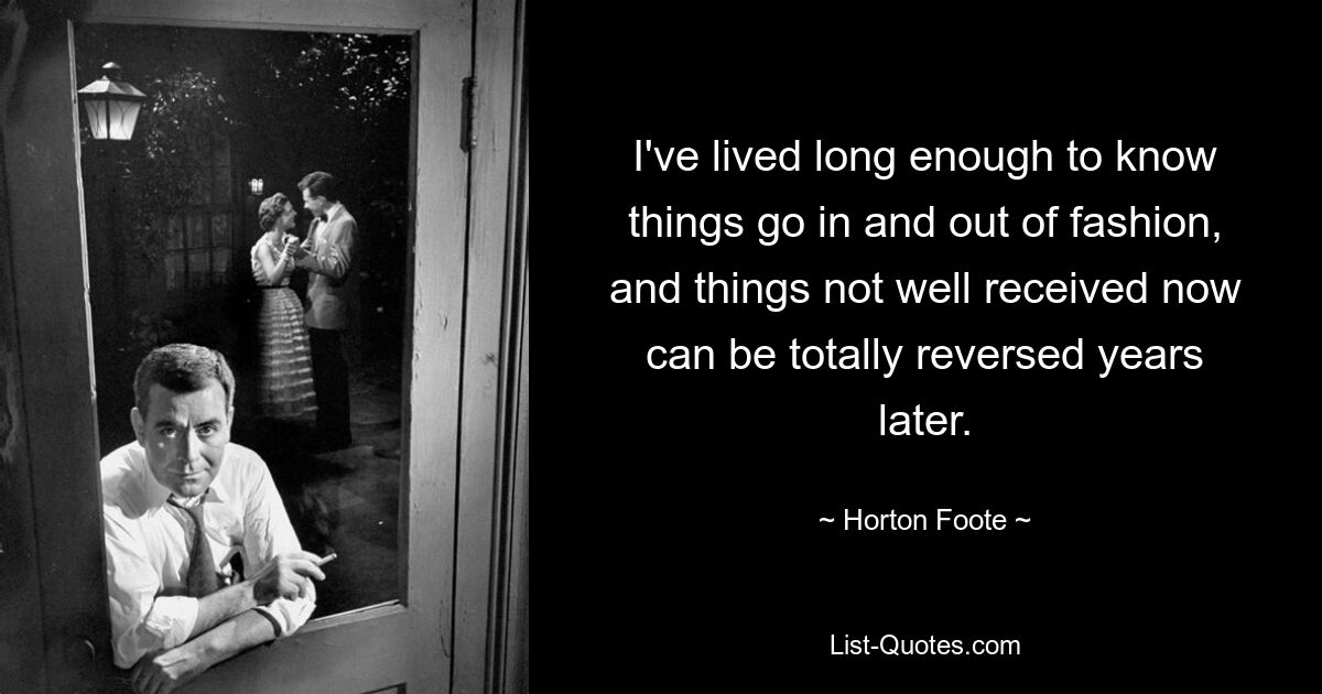 I've lived long enough to know things go in and out of fashion, and things not well received now can be totally reversed years later. — © Horton Foote