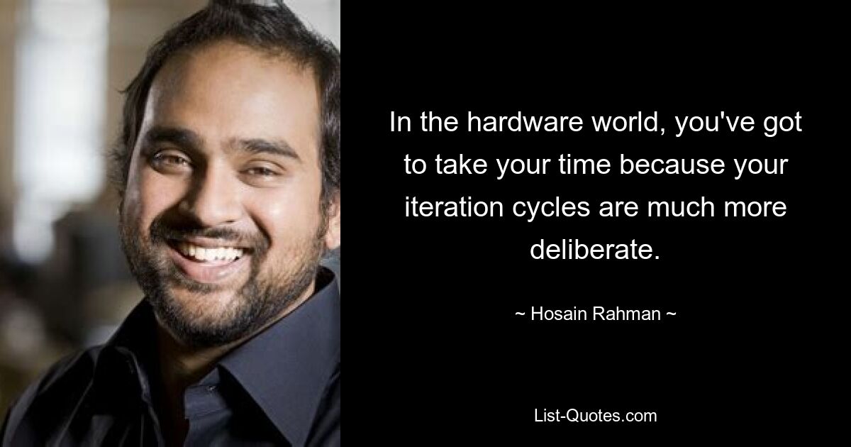 In the hardware world, you've got to take your time because your iteration cycles are much more deliberate. — © Hosain Rahman