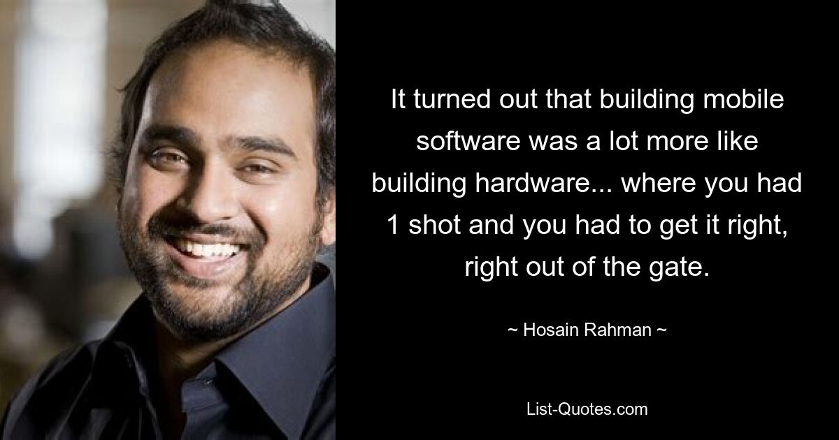 It turned out that building mobile software was a lot more like building hardware... where you had 1 shot and you had to get it right, right out of the gate. — © Hosain Rahman