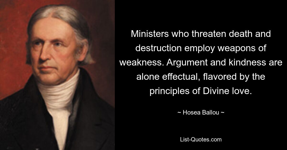 Ministers who threaten death and destruction employ weapons of weakness. Argument and kindness are alone effectual, flavored by the principles of Divine love. — © Hosea Ballou