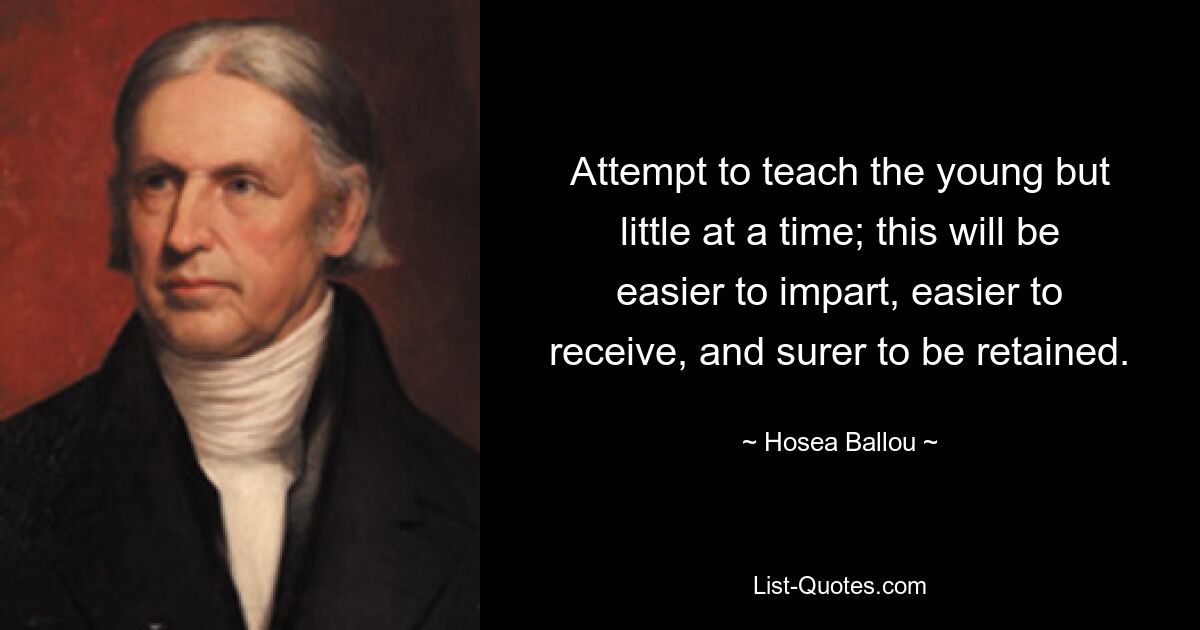 Attempt to teach the young but little at a time; this will be easier to impart, easier to receive, and surer to be retained. — © Hosea Ballou