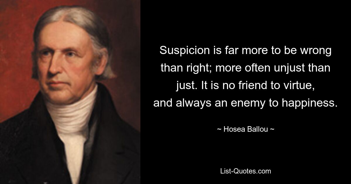 Suspicion is far more to be wrong than right; more often unjust than just. It is no friend to virtue, and always an enemy to happiness. — © Hosea Ballou