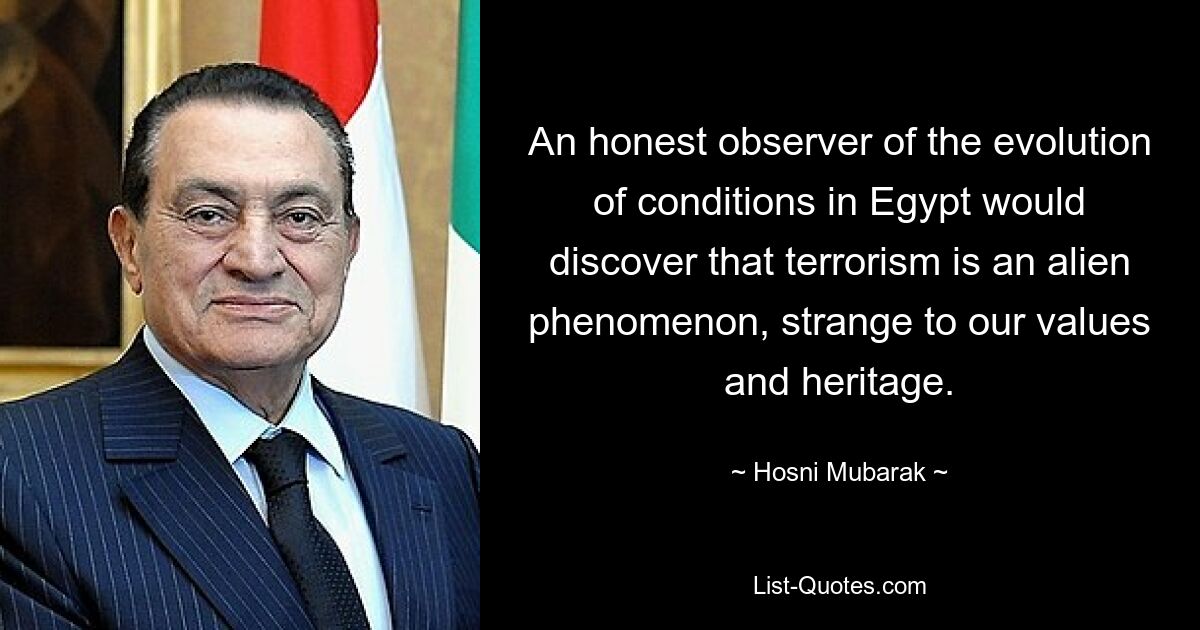 An honest observer of the evolution of conditions in Egypt would discover that terrorism is an alien phenomenon, strange to our values and heritage. — © Hosni Mubarak