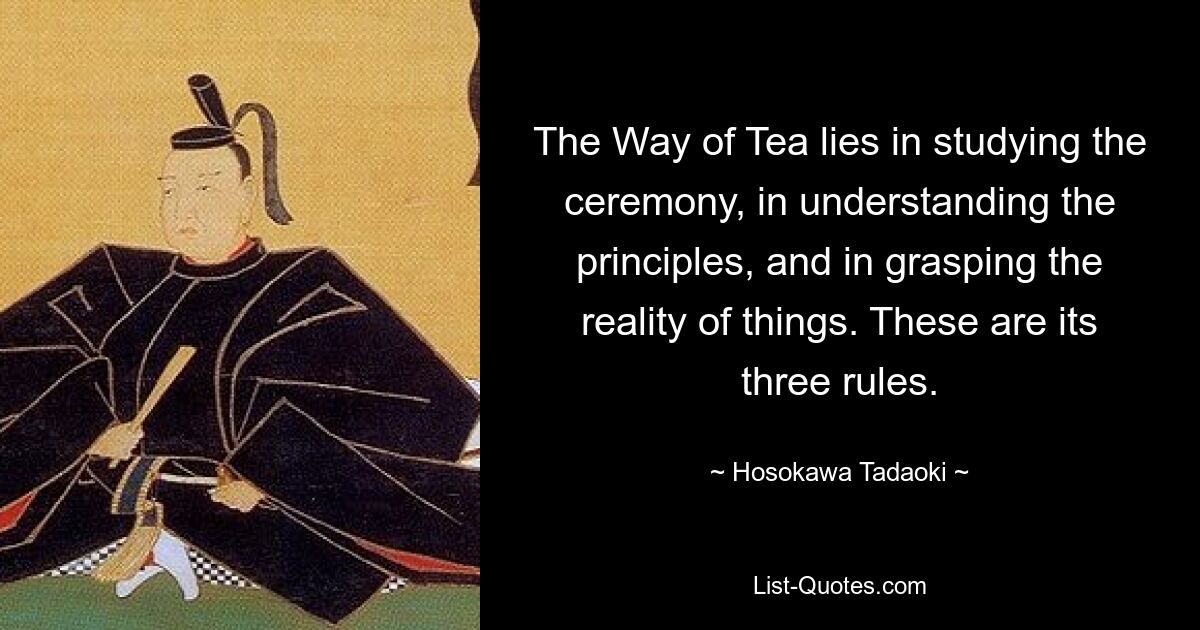 The Way of Tea lies in studying the ceremony, in understanding the principles, and in grasping the reality of things. These are its three rules. — © Hosokawa Tadaoki