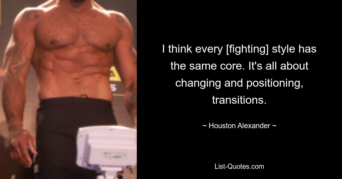 I think every [fighting] style has the same core. It's all about changing and positioning, transitions. — © Houston Alexander