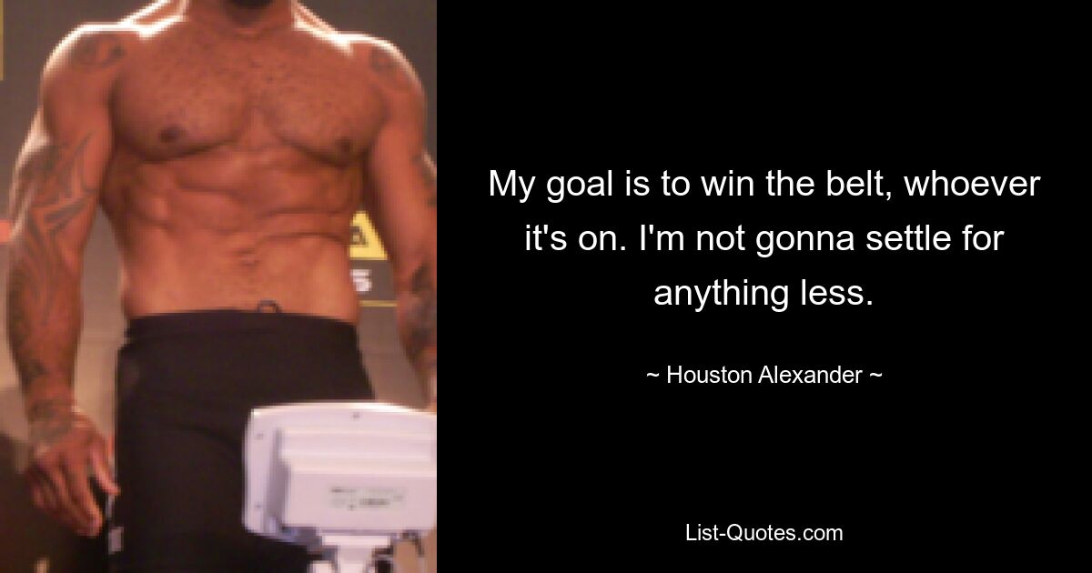 My goal is to win the belt, whoever it's on. I'm not gonna settle for anything less. — © Houston Alexander