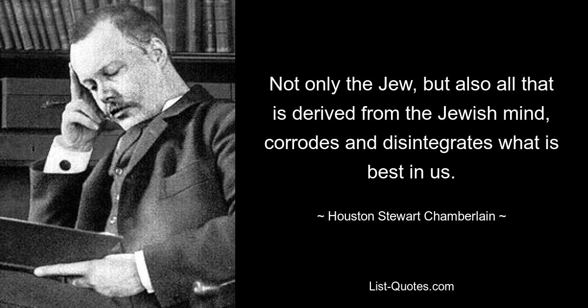 Not only the Jew, but also all that is derived from the Jewish mind, corrodes and disintegrates what is best in us. — © Houston Stewart Chamberlain