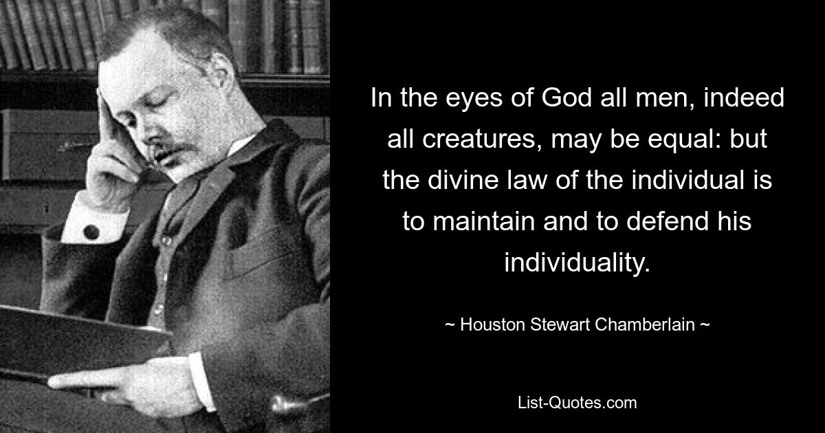 In the eyes of God all men, indeed all creatures, may be equal: but the divine law of the individual is to maintain and to defend his individuality. — © Houston Stewart Chamberlain