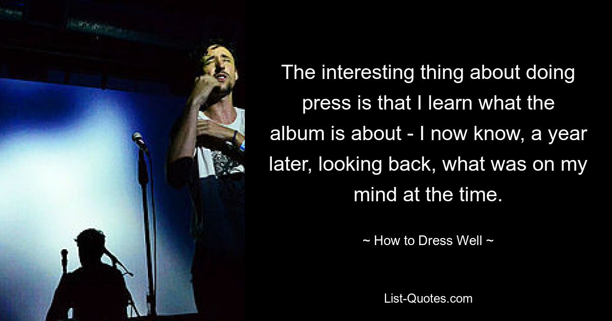 The interesting thing about doing press is that I learn what the album is about - I now know, a year later, looking back, what was on my mind at the time. — © How to Dress Well