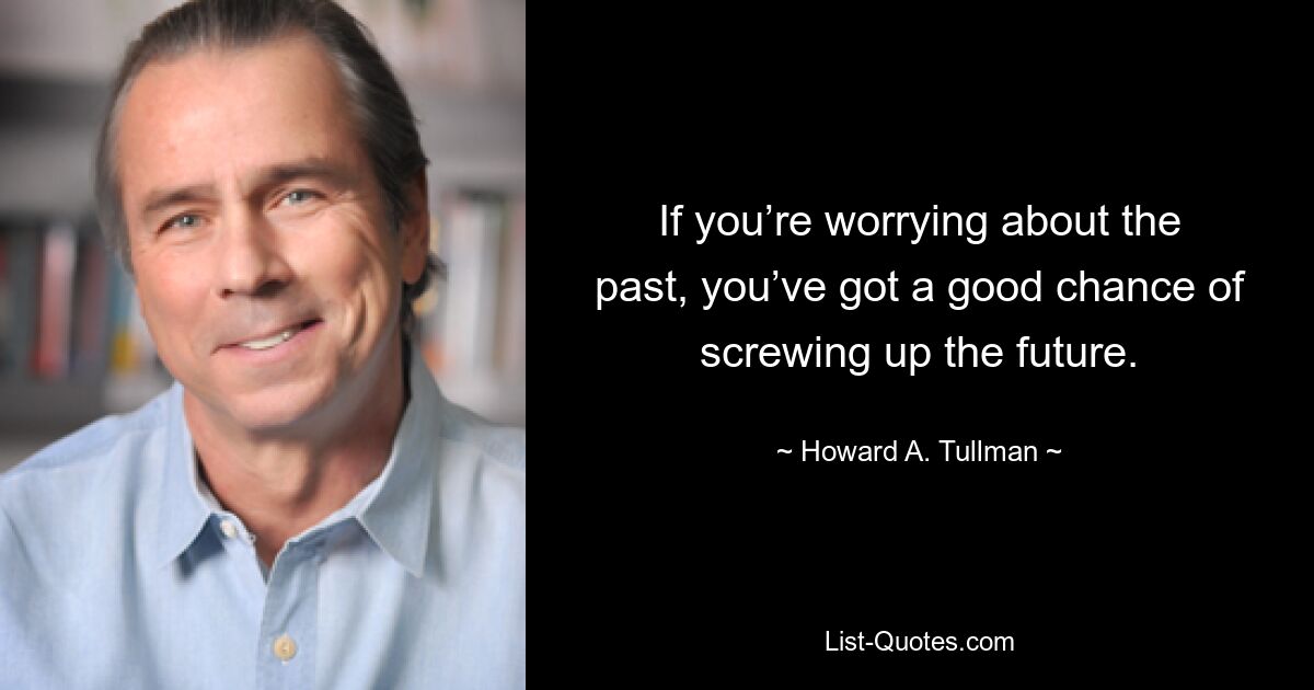 If you’re worrying about the past, you’ve got a good chance of screwing up the future. — © Howard A. Tullman