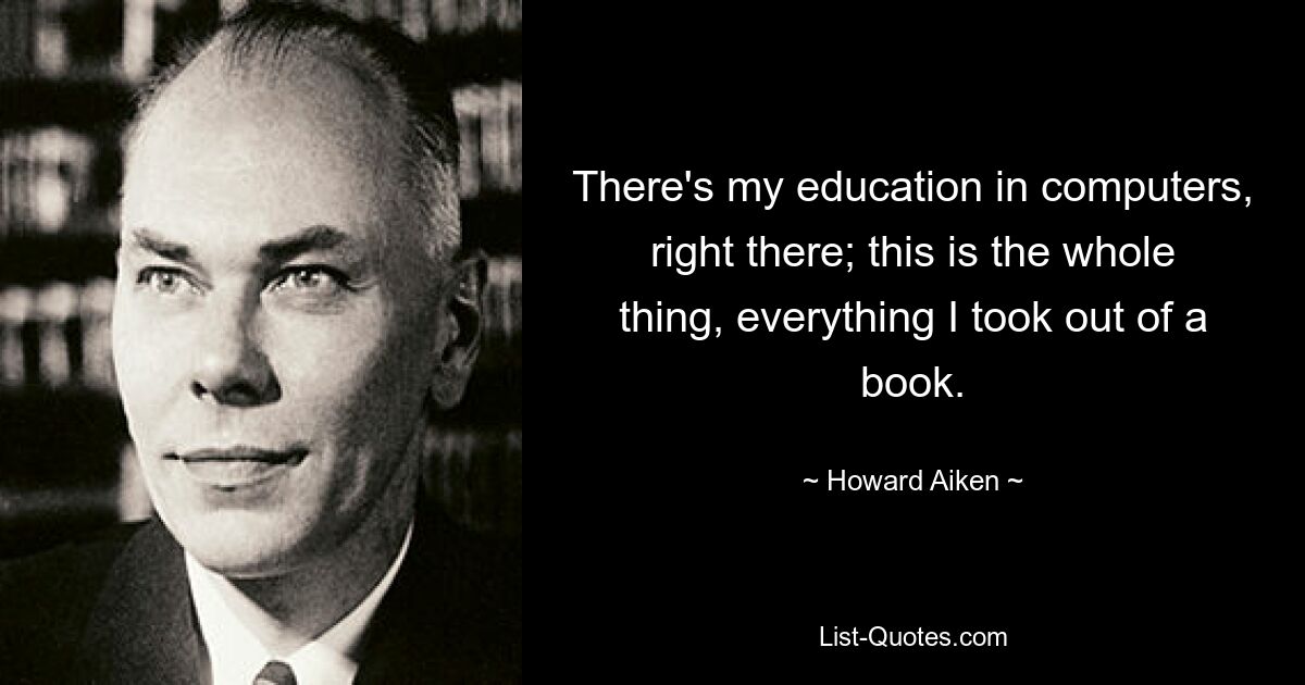 There's my education in computers, right there; this is the whole thing, everything I took out of a book. — © Howard Aiken