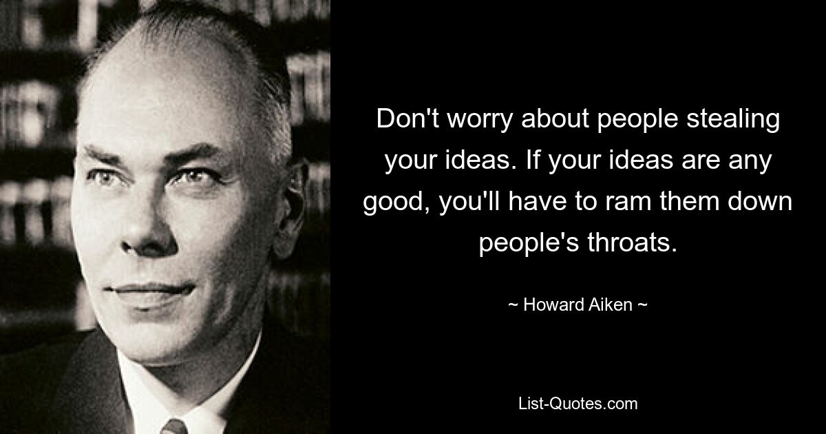 Don't worry about people stealing your ideas. If your ideas are any good, you'll have to ram them down people's throats. — © Howard Aiken