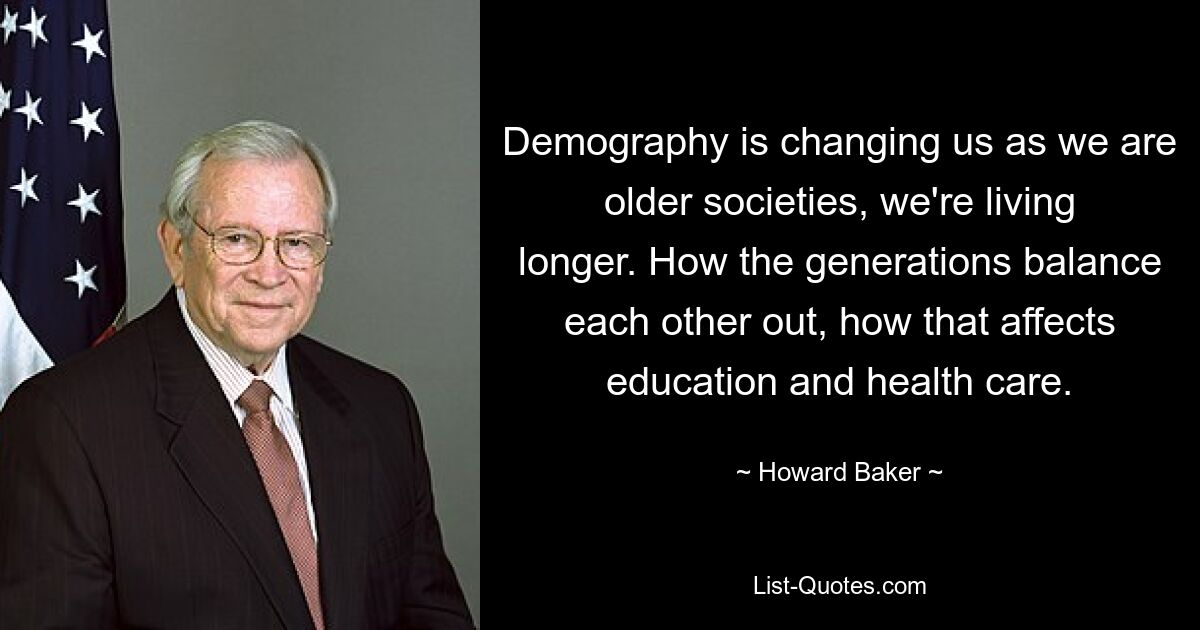 Demography is changing us as we are older societies, we're living longer. How the generations balance each other out, how that affects education and health care. — © Howard Baker