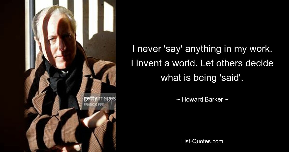 I never 'say' anything in my work. I invent a world. Let others decide what is being 'said'. — © Howard Barker