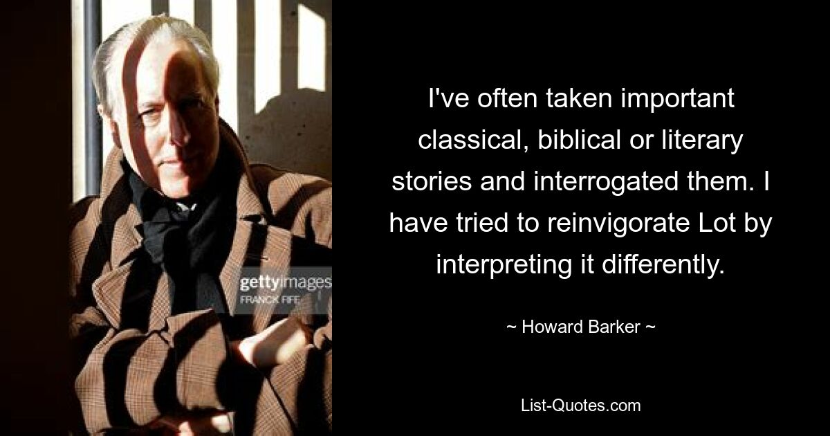 I've often taken important classical, biblical or literary stories and interrogated them. I have tried to reinvigorate Lot by interpreting it differently. — © Howard Barker