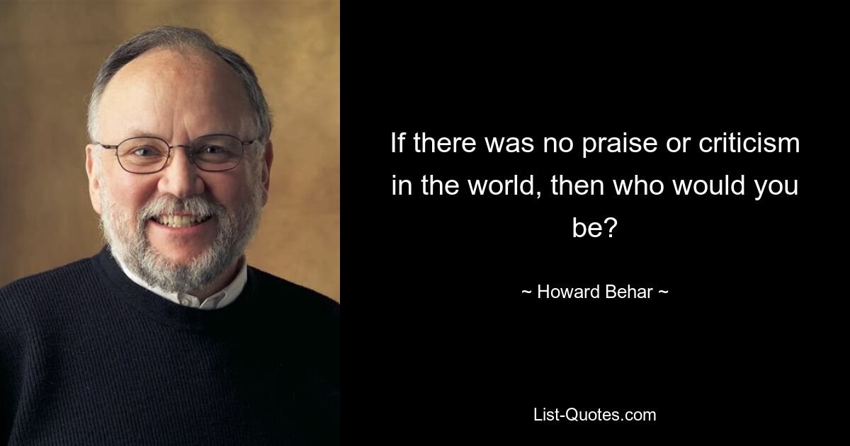 If there was no praise or criticism in the world, then who would you be? — © Howard Behar