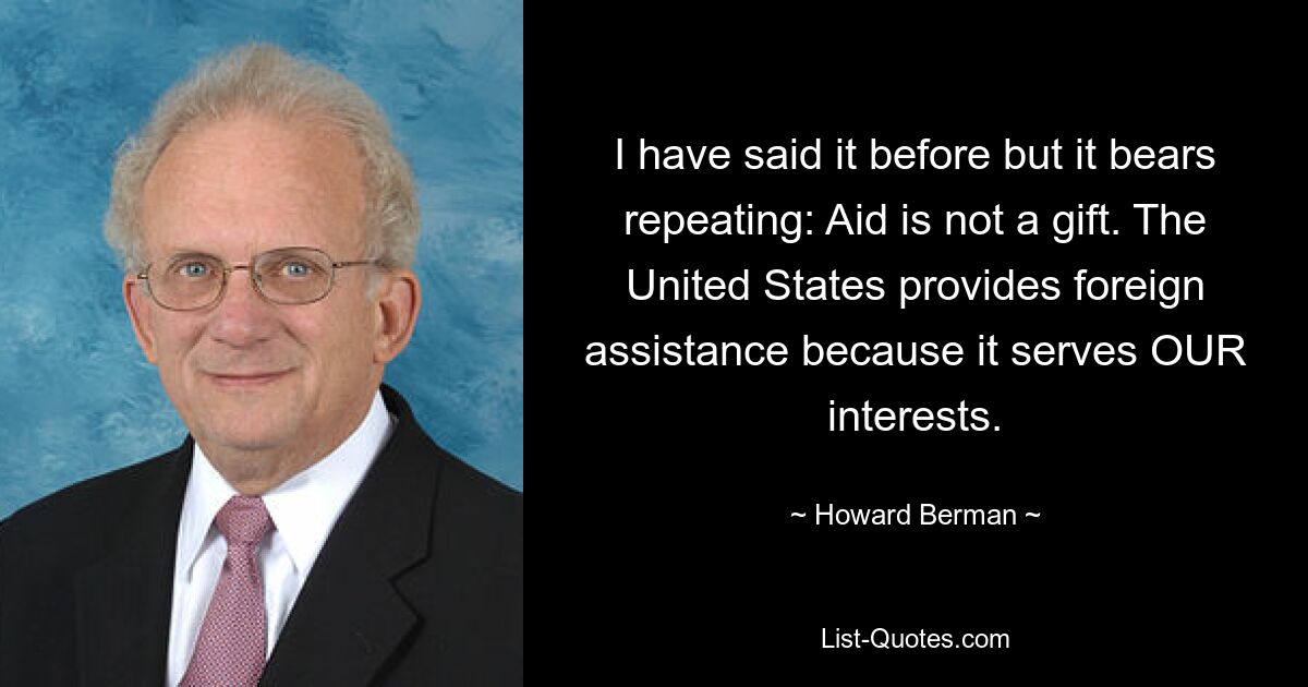 I have said it before but it bears repeating: Aid is not a gift. The United States provides foreign assistance because it serves OUR interests. — © Howard Berman