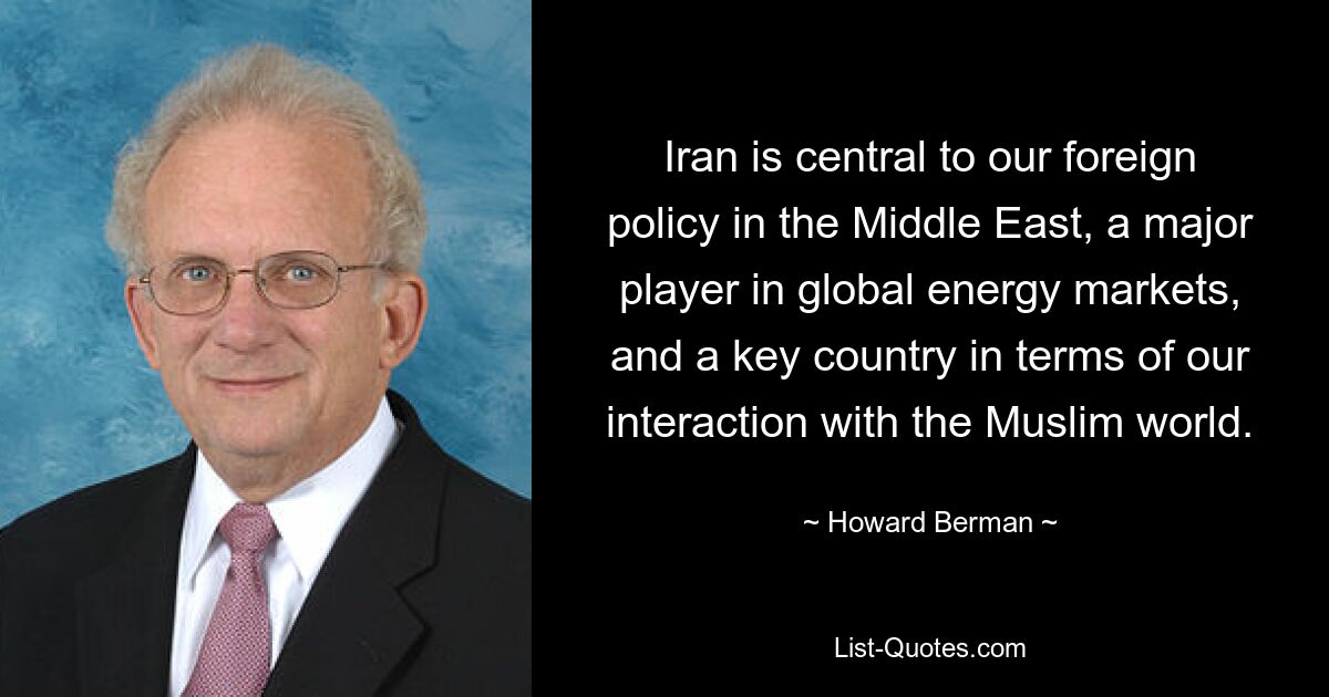 Iran is central to our foreign policy in the Middle East, a major player in global energy markets, and a key country in terms of our interaction with the Muslim world. — © Howard Berman