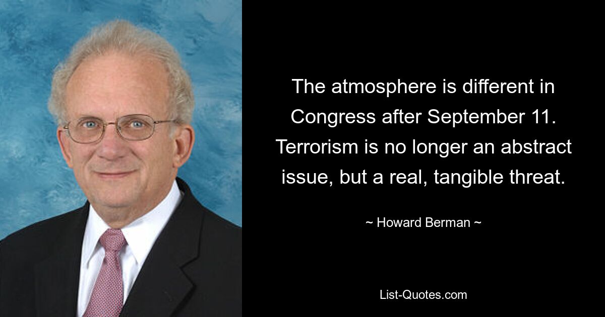 The atmosphere is different in Congress after September 11. Terrorism is no longer an abstract issue, but a real, tangible threat. — © Howard Berman