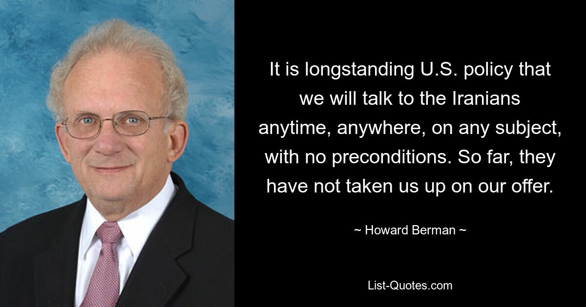 It is longstanding U.S. policy that we will talk to the Iranians anytime, anywhere, on any subject, with no preconditions. So far, they have not taken us up on our offer. — © Howard Berman