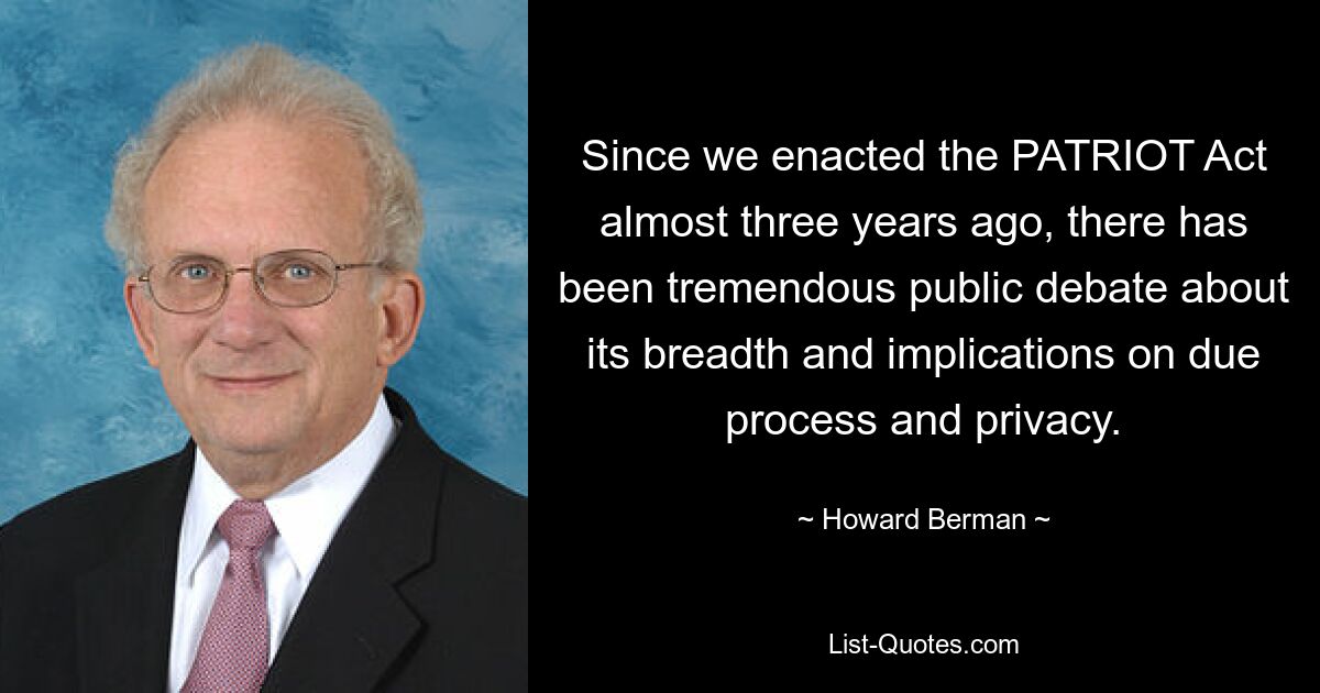 Since we enacted the PATRIOT Act almost three years ago, there has been tremendous public debate about its breadth and implications on due process and privacy. — © Howard Berman