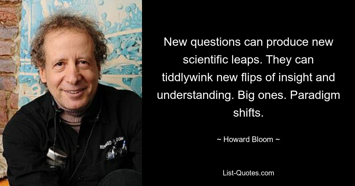 New questions can produce new scientific leaps. They can tiddlywink new flips of insight and understanding. Big ones. Paradigm shifts. — © Howard Bloom