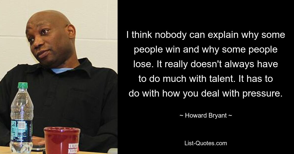 I think nobody can explain why some people win and why some people lose. It really doesn't always have to do much with talent. It has to do with how you deal with pressure. — © Howard Bryant