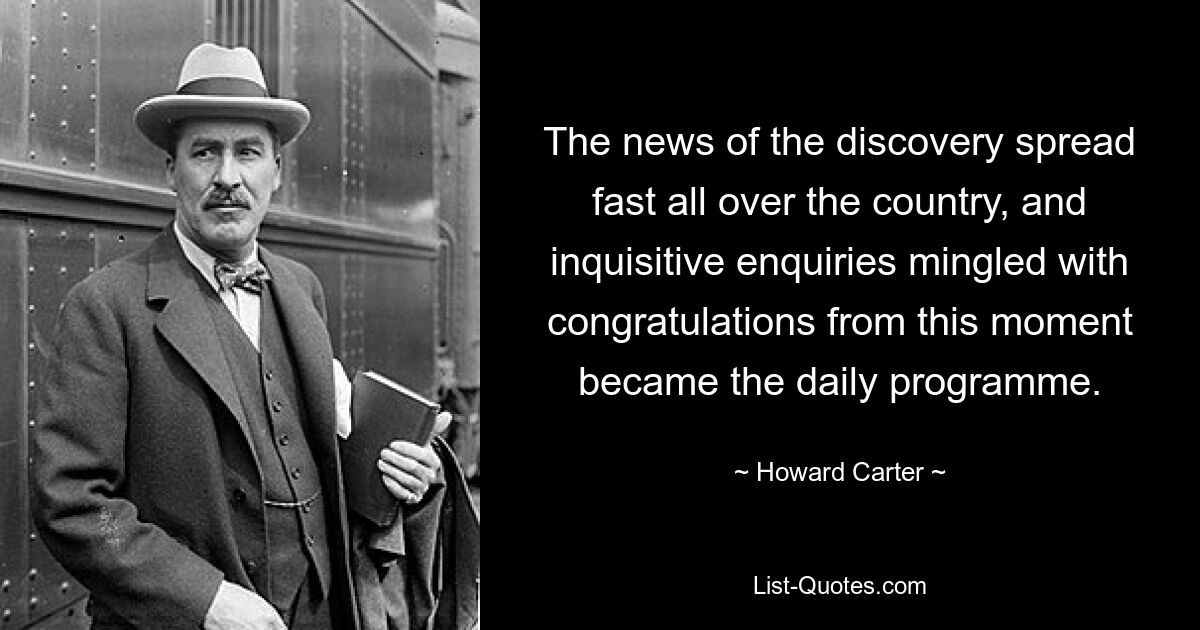 The news of the discovery spread fast all over the country, and inquisitive enquiries mingled with congratulations from this moment became the daily programme. — © Howard Carter