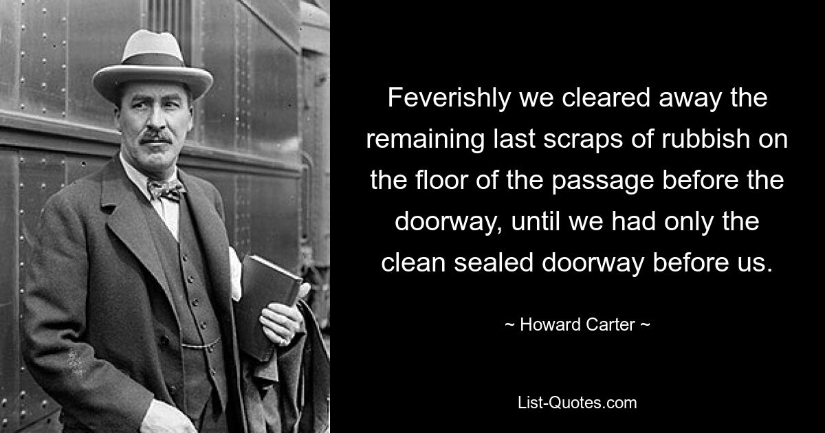 Feverishly we cleared away the remaining last scraps of rubbish on the floor of the passage before the doorway, until we had only the clean sealed doorway before us. — © Howard Carter