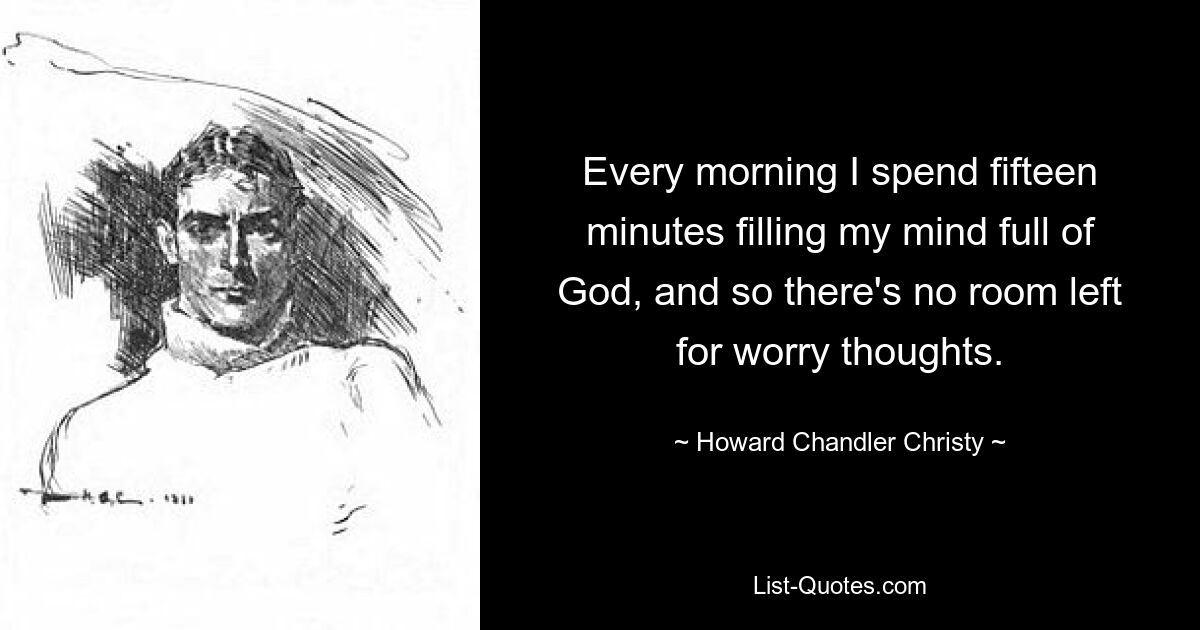 Every morning I spend fifteen minutes filling my mind full of God, and so there's no room left for worry thoughts. — © Howard Chandler Christy