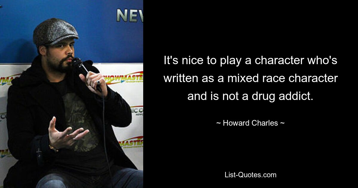 It's nice to play a character who's written as a mixed race character and is not a drug addict. — © Howard Charles