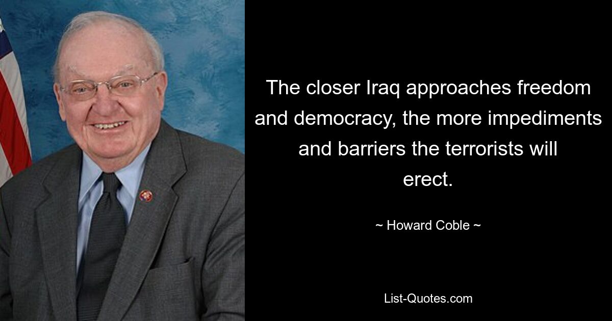 The closer Iraq approaches freedom and democracy, the more impediments and barriers the terrorists will erect. — © Howard Coble