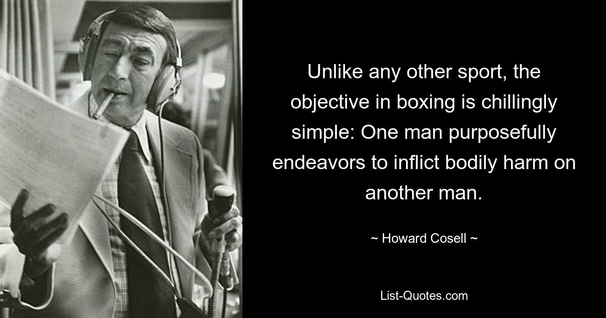 Unlike any other sport, the objective in boxing is chillingly simple: One man purposefully endeavors to inflict bodily harm on another man. — © Howard Cosell