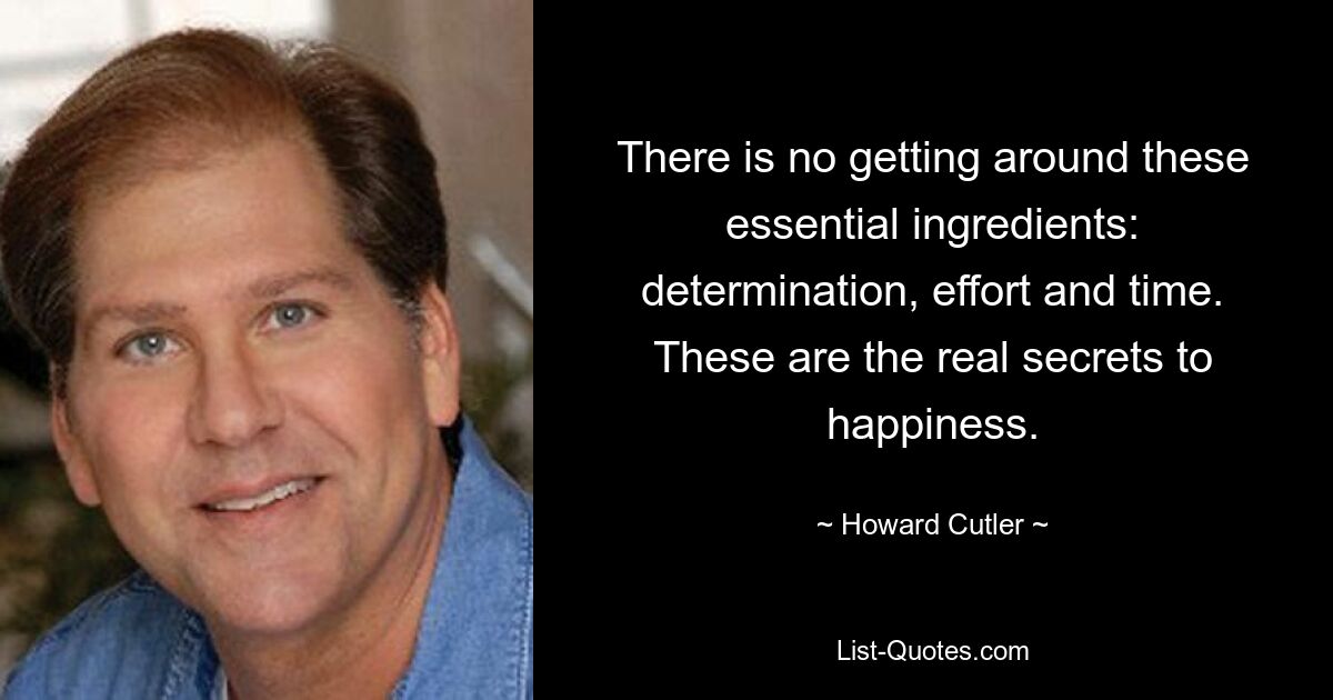 There is no getting around these essential ingredients: determination, effort and time. These are the real secrets to happiness. — © Howard Cutler