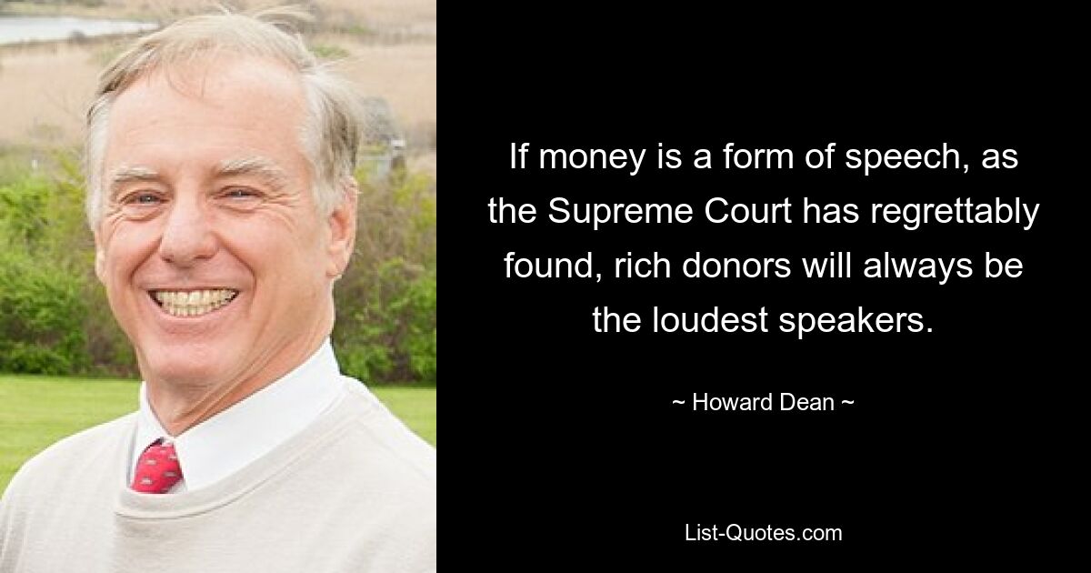 If money is a form of speech, as the Supreme Court has regrettably found, rich donors will always be the loudest speakers. — © Howard Dean