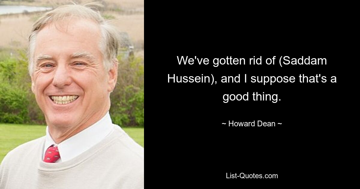 We've gotten rid of (Saddam Hussein), and I suppose that's a good thing. — © Howard Dean