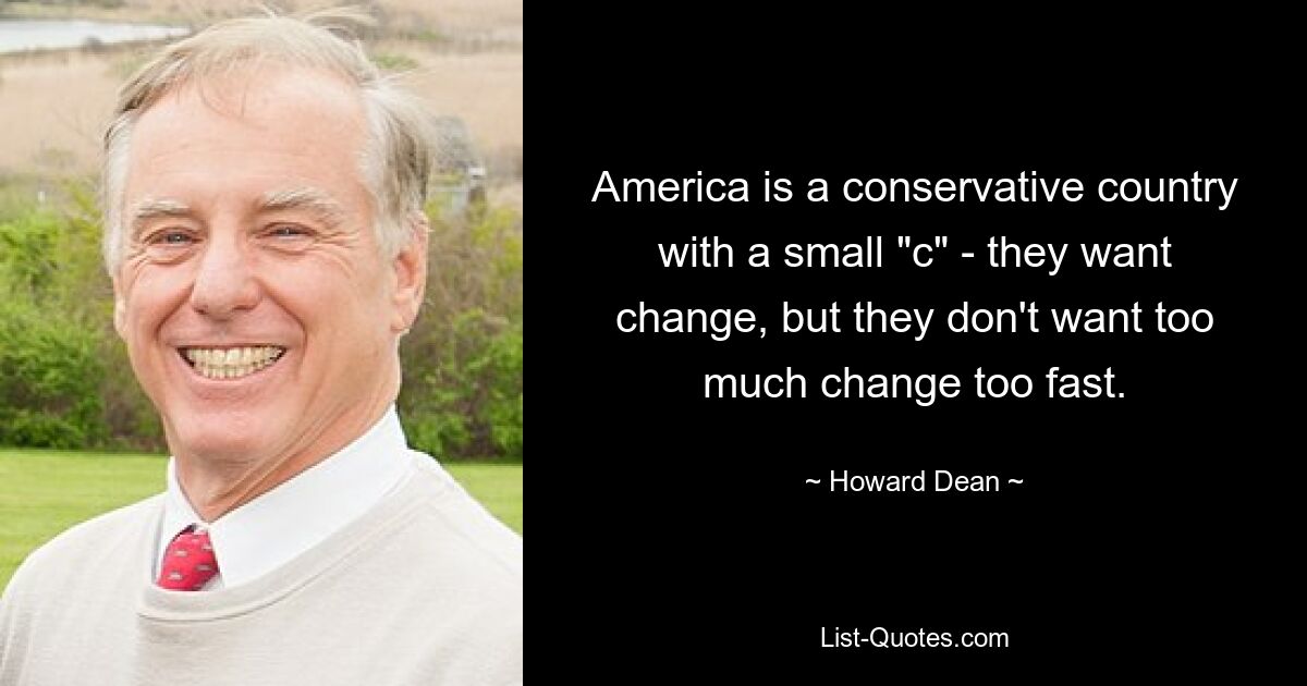 America is a conservative country with a small "c" - they want change, but they don't want too much change too fast. — © Howard Dean