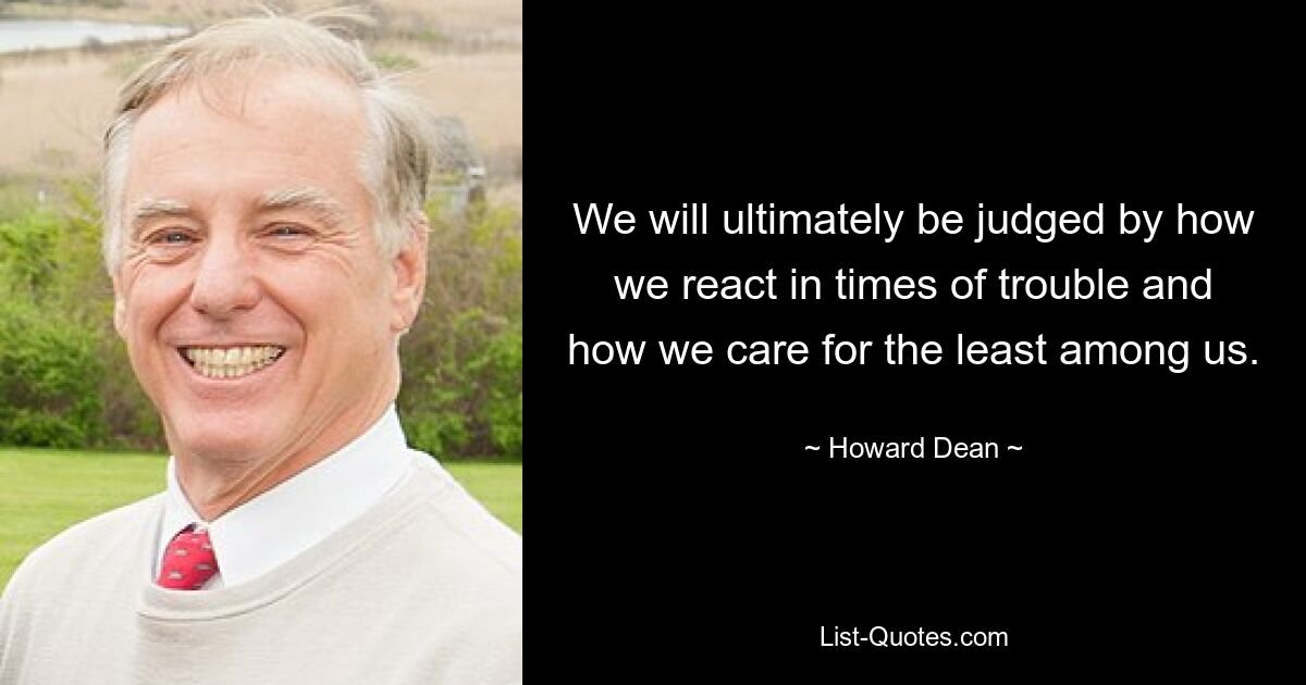 We will ultimately be judged by how we react in times of trouble and how we care for the least among us. — © Howard Dean