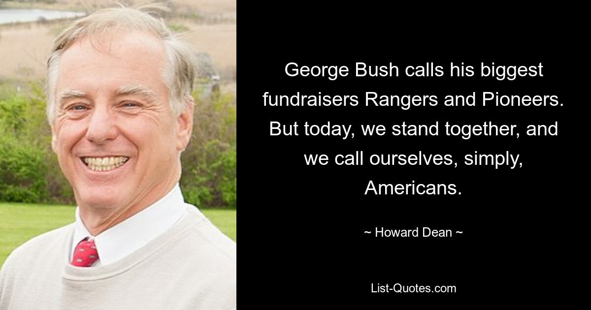 George Bush calls his biggest fundraisers Rangers and Pioneers. But today, we stand together, and we call ourselves, simply, Americans. — © Howard Dean