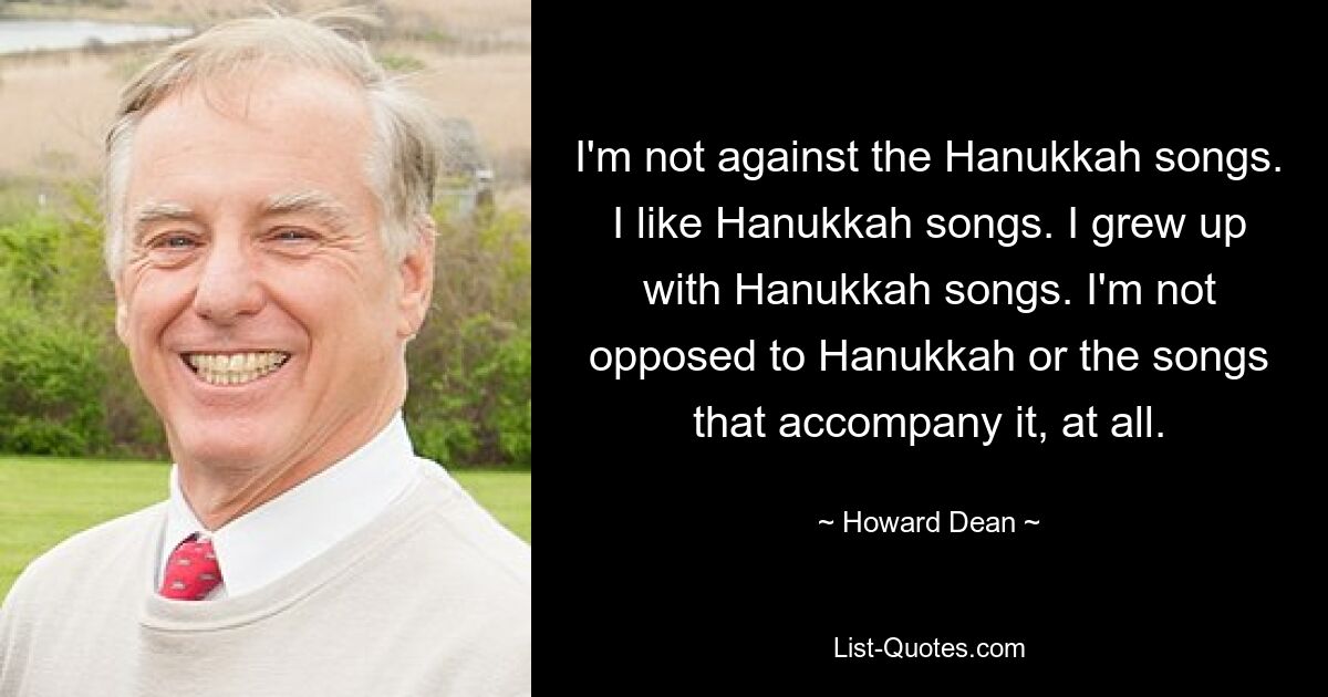 I'm not against the Hanukkah songs. I like Hanukkah songs. I grew up with Hanukkah songs. I'm not opposed to Hanukkah or the songs that accompany it, at all. — © Howard Dean