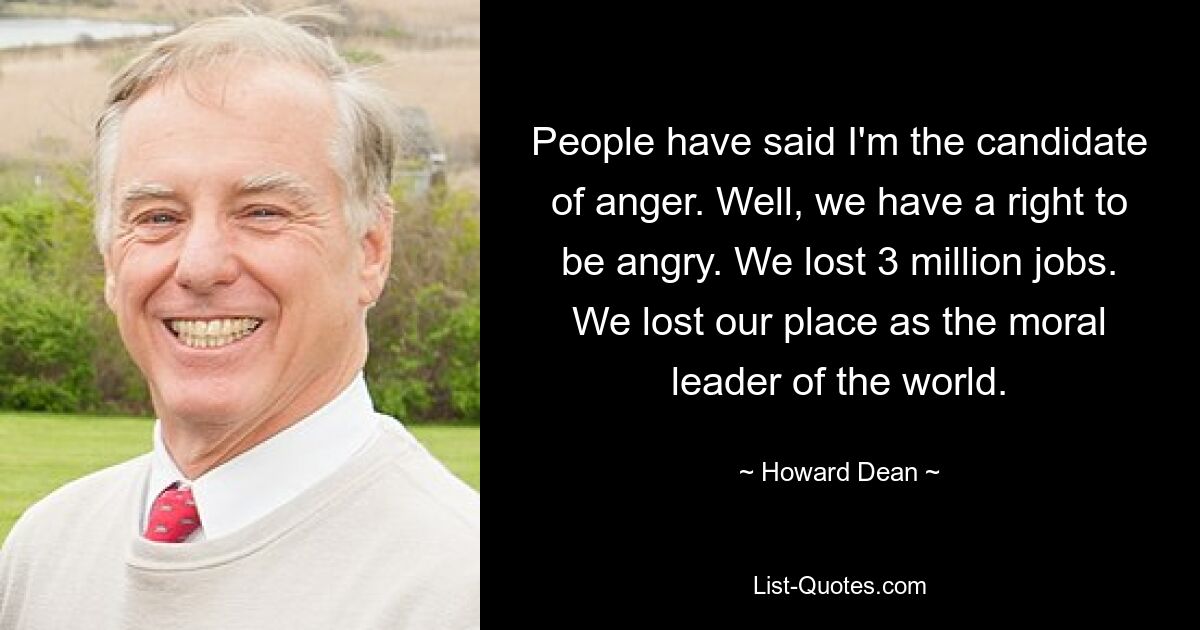 People have said I'm the candidate of anger. Well, we have a right to be angry. We lost 3 million jobs. We lost our place as the moral leader of the world. — © Howard Dean