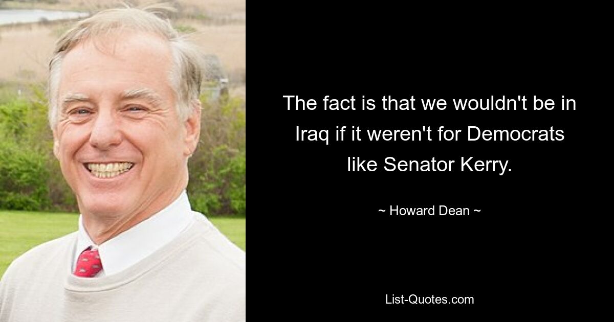 The fact is that we wouldn't be in Iraq if it weren't for Democrats like Senator Kerry. — © Howard Dean