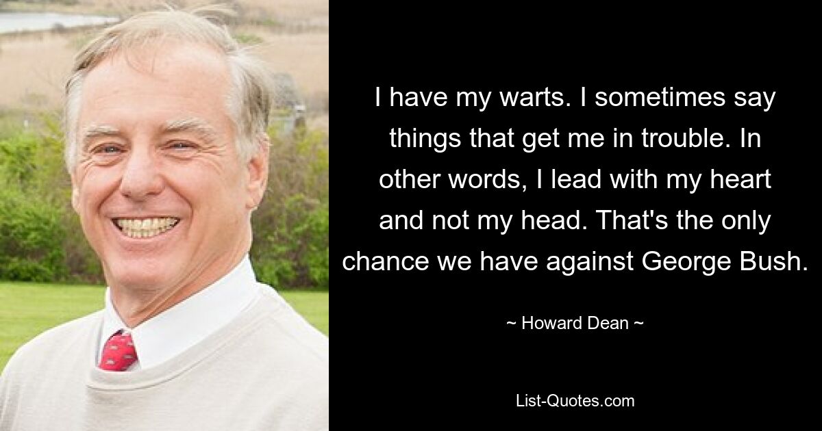 I have my warts. I sometimes say things that get me in trouble. In other words, I lead with my heart and not my head. That's the only chance we have against George Bush. — © Howard Dean