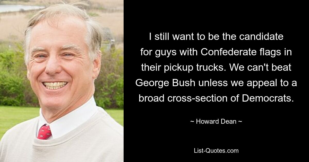 I still want to be the candidate for guys with Confederate flags in their pickup trucks. We can't beat George Bush unless we appeal to a broad cross-section of Democrats. — © Howard Dean