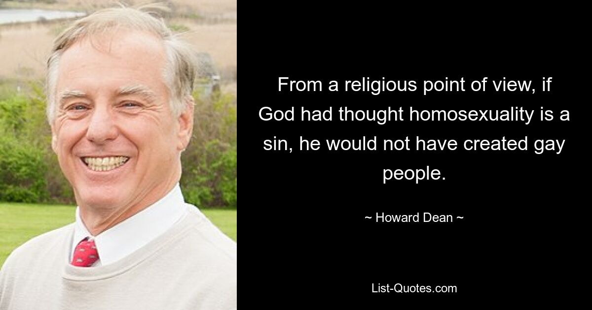 From a religious point of view, if God had thought homosexuality is a sin, he would not have created gay people. — © Howard Dean