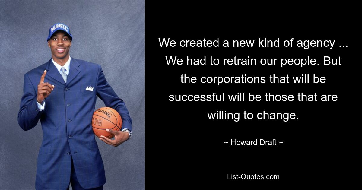 We created a new kind of agency ... We had to retrain our people. But the corporations that will be successful will be those that are willing to change. — © Howard Draft