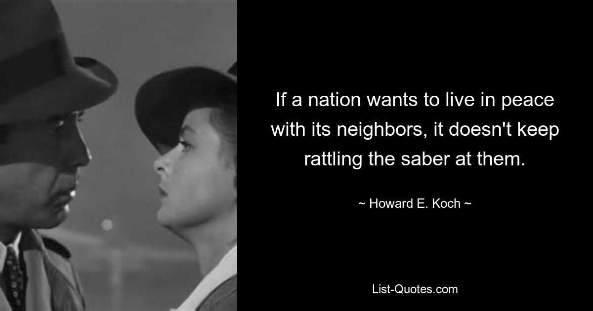 If a nation wants to live in peace with its neighbors, it doesn't keep rattling the saber at them. — © Howard E. Koch