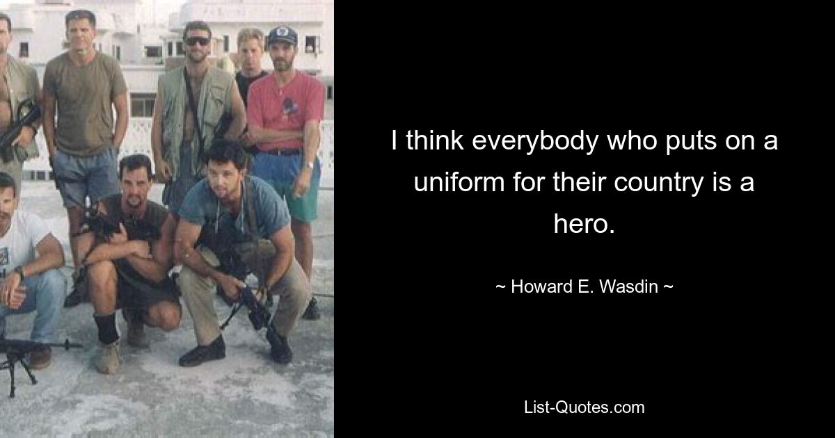 I think everybody who puts on a uniform for their country is a hero. — © Howard E. Wasdin